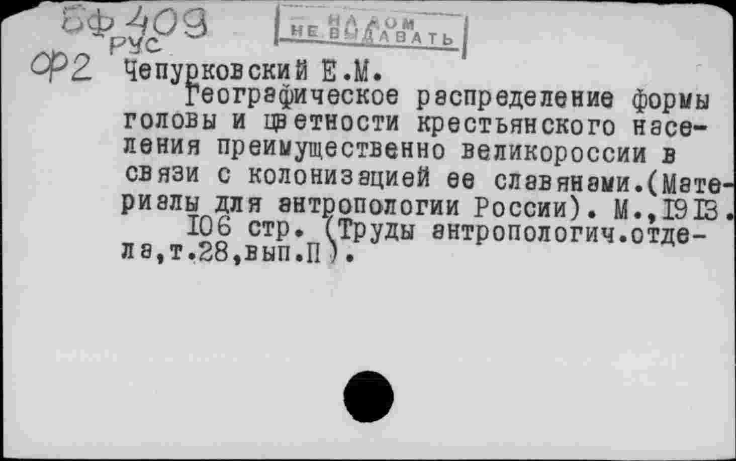 ﻿^2. Чепурковский Е.М.
географическое распределение формы головы и цветности крестьянского населения преимущественно Великороссии в связи с колонизацией ее славянами.(Мате риалы для антропологии России). М.,1913
106 стр. (Труды антропологии.отдела,!,28,вып.П).